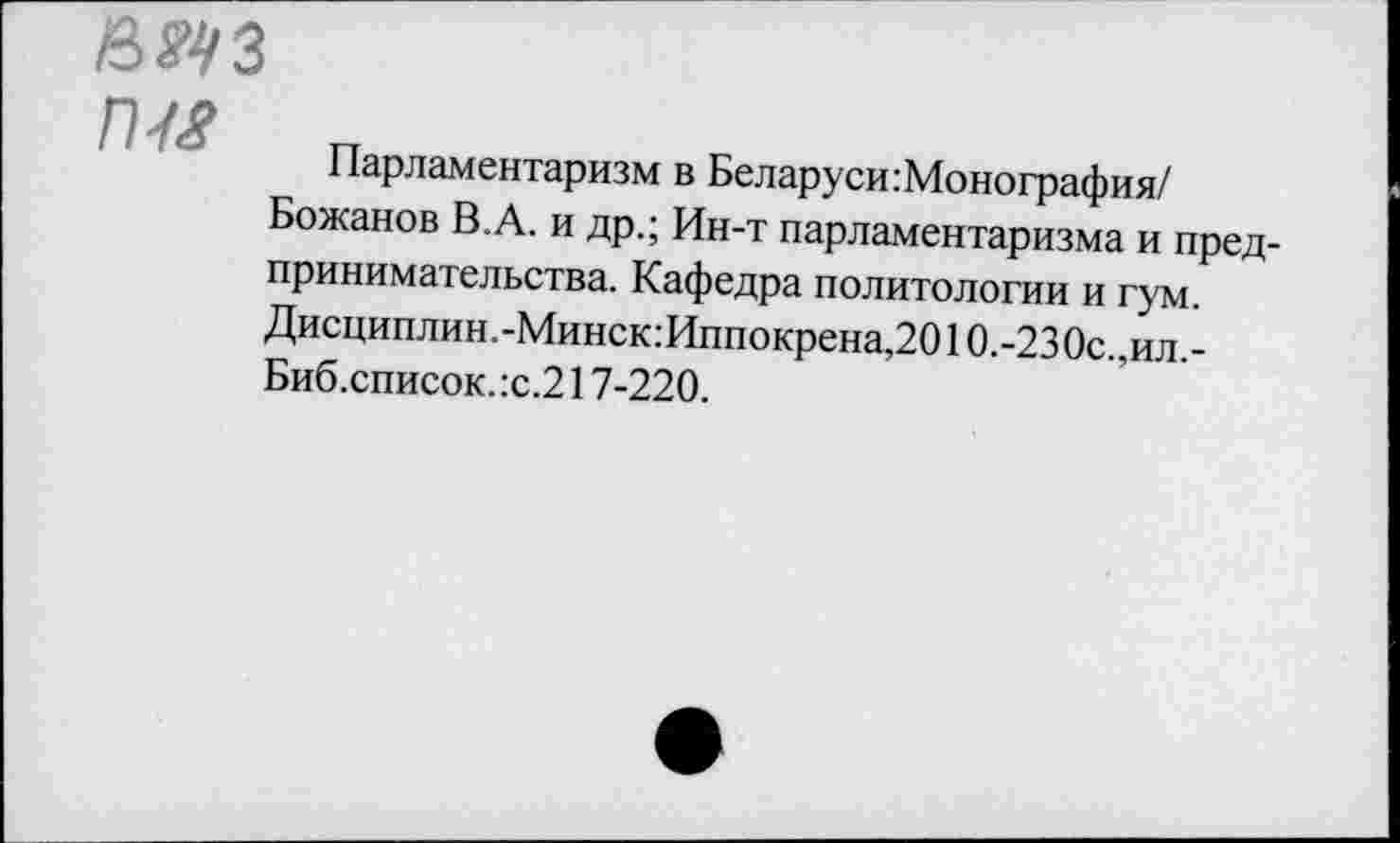 ﻿П7<?
Парламентаризм в Беларуси Монография/ Божанов В.А. и др.; Ин-т парламентаризма и предпринимательства. Кафедра политологии и гум. Дисциплин.-Минск:Иппокрена,2010.-230с., ил. -Биб.список. :с.217-220.